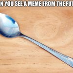 This meme was made in the future for the past | WHEN YOU SEE A MEME FROM THE FUTURE | image tagged in spoon | made w/ Imgflip meme maker