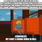 Ralph on bus, no text, space at top | WHEN YOU KNOW IT'S THE END OF THE WORLD, BIBLE PROPHECY IS UNFOLDING BEFORE YOUR EYES. THINGS JUST KEEP GETTING WORSE & FOR SOME STUPID REASON YOU CAN'T BRING YOURSELF TO REPENTANCE & OBEDIENCE IN CHRIST; (CHUCKLES) 
MY SOUL'S GONNA BURN IN HELL | image tagged in ralph on bus no text space at top | made w/ Imgflip meme maker