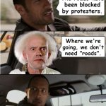 Road block | The roads have
been blocked by protesters. Where we're going, we don't
need "roads". | image tagged in the rock driving dr emmett brown | made w/ Imgflip meme maker