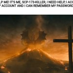 Please... | PLEASE HELP ME! IT'S ME, SCP-173-KILLER, I NEED HELP, I ACCIDENTALLY LOGGED OUT OF MY ACCOUNT AND I CAN REMEMBER MY PASSWORD! PLEASE HELP ME! | image tagged in king ghidorah alpha call | made w/ Imgflip meme maker