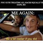 I get older, cops stay the same. | ME: YOU GUYS TREATING ALL RACES EQUALLY YET?
COPS: NO; ME AGAIN: | image tagged in be a lot cooler if you did,cops | made w/ Imgflip meme maker