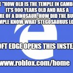 Microsoft Edge Opens https://www.roblox.com/home For Dinosaurs | I TYPE "HOW OLD IS THE TEMPLE IN CAMBODIA".
IT'S 900 YEARS OLD AND HAS A PICTURE OF A DINOSAUR. HOW DID THE BUILDERS OF THIS TEMPLE KNOW WHAT STEGOSAURUS LOOKED LIKE? MICROSOFT EDGE OPENS THIS INSTEAD:; https://www.roblox.com/home | image tagged in microsoft edge,angkor wat,cambodia,dinosaur,stegosaurus,roblox | made w/ Imgflip meme maker