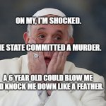 Pope shocked scared | ON MY, I'M SHOCKED.                                                     
                      THE STATE COMMITTED A MURDER. A 6 YEAR OLD COULD BLOW ME AND KNOCK ME DOWN LIKE A FEATHER. | image tagged in pope shocked scared | made w/ Imgflip meme maker