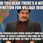 did you hear | DID YOU HEAR THERE’S A NEW DEFINITION FOR VILLAGE IDIOT? IT’S THE PERSON IN ANY GIVEN LOCALITY WHO DOESN’T TAKE THE COVID-19 CRISIS SERIOUSLY AND ENDS UP CATCHING IT AND BRINGING IT HOME WITH THEM, SO THAT IT SPREADS TO A NEW PLACE. | image tagged in did you hear | made w/ Imgflip meme maker