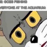 What bait should I use? | ME: GOES FISHING; EVERYONE AT THE AQUARIUM: | image tagged in tom cat unsettled close up | made w/ Imgflip meme maker
