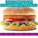 BURGER | THERE IS MORE TO THIS LIFE THAN BURGERS AND MEALS; UNVEILED SECRETS AND MESSAGES OF LIGHT | image tagged in burger | made w/ Imgflip meme maker
