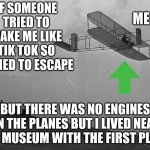Yeah this is a horrible meme lol | ME :; IF SOMEONE TRIED TO MAKE ME LIKE TIK TOK SO I TRIED TO ESCAPE; BUT THERE WAS NO ENGINES ON THE PLANES BUT I LIVED NEAR THE MUSEUM WITH THE FIRST PLANE | image tagged in meme | made w/ Imgflip meme maker