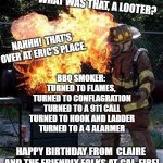 BBQ fail | BURN, BABY, BURN! WHAT WAS THAT, A LOOTER? NAHHH!  THAT'S OVER AT ERIC'S PLACE. BBQ SMOKER: 
TURNED TO FLAMES, 
TURNED TO CONFLAGRATION
TURNED TO A 911 CALL
TURNED TO HOOK AND LADDER
TURNED TO A 4 ALARMER; HAPPY BIRTHDAY FROM  CLAIRE 
AND THE FRIENDLY FOLKS AT CAL-FIRE! LMAO!! | image tagged in bbq fail | made w/ Imgflip meme maker