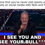Who you tryin to fool, girl? | When some thot you've never met spams your last 5 posts on social media with likes and hearts... I SEE YOU AND I SEE YOUR BULL****! | image tagged in jon stewart sees your bs,begone thot,thots | made w/ Imgflip meme maker