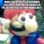 mamma mia... | WHEN YOU GET TO 11:59 DECEMBER 31ST 2020 THEN YOU SEE CREDITS IN THE SKY WITH ALL OF YOUR NAMES ON IT | image tagged in mamma mia | made w/ Imgflip meme maker
