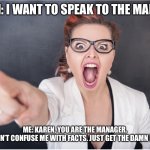 Angry Karen | KAREN: I WANT TO SPEAK TO THE MANAGER; ME: KAREN, YOU ARE THE MANAGER.
KAREN: DON’T CONFUSE ME WITH FACTS. JUST GET THE DAMN MANAGER! | image tagged in angry karen | made w/ Imgflip meme maker