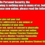 Red Background | PSA: On Personal Security, the following is nothing new to many of us, but for those new online, please read the following:; 1. Never give out your real name(s), address(es), & any unique or specifc detail(s) of your area
2. Never ask, agree, or consent to physically meet in person, anyone you've met online; including your Mentor/Teacher/Counsellor
3. If you are a Mentor/Teacher/Counsellor, under No circumstance(s) should you ever meet, in person, your Mentee/Student/Attendee | image tagged in memes,safety,security,online,social media,psa | made w/ Imgflip meme maker