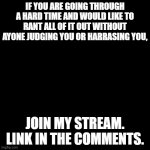 We will be there for you | IF YOU ARE GOING THROUGH A HARD TIME AND WOULD LIKE TO RANT ALL OF IT OUT WITHOUT AYONE JUDGING YOU OR HARRASING YOU, JOIN MY STREAM. LINK IN THE COMMENTS. | image tagged in black blank | made w/ Imgflip meme maker