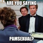 pamsexual | ARE YOU SAYING; PAMSEXUAL? | image tagged in pamsexual | made w/ Imgflip meme maker