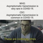 confusing time | WHO:
Asymptomatic transmission is very rare in COVID-19. CDC:
Asymptomatic transmission is common in COVID-19. | image tagged in these are confusing times | made w/ Imgflip meme maker