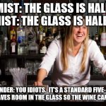 bartender | OPTIMIST: THE GLASS IS HALF FULL
PESSIMIST: THE GLASS IS HALF EMPTY; BARTENDER: YOU IDIOTS.  IT'S A STANDARD FIVE-OUNCE POUR.  IT LEAVES ROOM IN THE GLASS SO THE WINE CAN OXYGENATE | image tagged in bartender | made w/ Imgflip meme maker