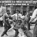 Police Dogs Civil Rights | INJUSTICE ANYWHERE IS A THREAT TO JUSTICE EVERYWHERE.
MARTIN LUTHER KING, JR. | image tagged in police dogs civil rights | made w/ Imgflip meme maker