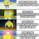 4 panel buff sponge bob | PEOPLE THAT DON’T WATCH SCARY VIDEOS; PEOPLE THAT WATCH OTHERS REACTING TO SCARY VIDEOS; PEOPLE THAT WATCH SCARY VIDEOS ALONE IN THE DAY; PEOPLE THAT WATCH SCARY VIDEOS ALONE AT NIGHT | image tagged in 4 panel buff sponge bob | made w/ Imgflip meme maker