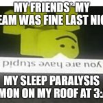 do u have are stupid | MY FRIENDS* MY DREAM WAS FINE LAST NIGHT; MY SLEEP PARALYSIS DEMON ON MY ROOF AT 3:AM | image tagged in do u have are stupid | made w/ Imgflip meme maker