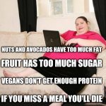 Fat woman on computer | PERSON WHO GIVES DIET ADVICE TO PEOPLE SHE DOESN'T KNOW STARTER PACK; NUTS AND AVOCADOS HAVE TOO MUCH FAT; FRUIT HAS TOO MUCH SUGAR; VEGANS DON'T GET ENOUGH PROTEIN; IF YOU MISS A MEAL YOU'LL DIE; I USED TO BE SKINNY TOO BUT THEN I GOT HEALTHY | image tagged in fat woman on computer | made w/ Imgflip meme maker
