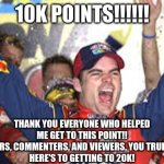THANK YOU | 10K POINTS!!!!!! THANK YOU EVERYONE WHO HELPED ME GET TO THIS POINT!!
ALL YOU UPVOTERS, COMMENTERS, AND VIEWERS, YOU TRULY ARE THE BEST!
HERE'S TO GETTING TO 20K! | image tagged in jeff gordon win | made w/ Imgflip meme maker