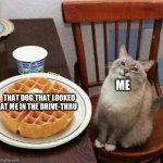 Happy cat with waffle | ME; THAT DOG THAT LOOKED AT ME IN THE DRIVE-THRU | image tagged in happy cat with waffle | made w/ Imgflip meme maker