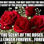 Scent of Roses | "YOU MAY BREAK, YOU MAY SHATTER THE VASE... 'BUT THE SCENT OF THE ROSES WILL HANG AROUND IT STILL"; THE SCENT OF THE ROSES WILL LINGER FOREVER... FOREVER. | image tagged in roses | made w/ Imgflip meme maker