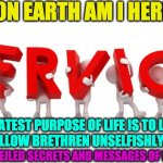 life purpose | WHAT ON EARTH AM I HERE FOR ? THE GREATEST PURPOSE OF LIFE IS TO LOVE AND SERVE YOUR FELLOW BRETHREN UNSELFISHLY, NOTHING ELSE; UNVEILED SECRETS AND MESSAGES OF LIGHT | image tagged in life purpose | made w/ Imgflip meme maker