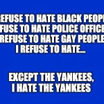 I hate the yankees | I REFUSE TO HATE BLACK PEOPLE
I REFUSE TO HATE POLICE OFFICERS
I REFUSE TO HATE GAY PEOPLE 
I REFUSE TO HATE... EXCEPT THE YANKEES, I HATE THE YANKEES | image tagged in jeopardy blank | made w/ Imgflip meme maker