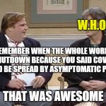 Chris Farley Show | W.H.O. REMEMBER WHEN THE WHOLE WORLD SHUTDOWN BECAUSE YOU SAID COVID COULD BE SPREAD BY ASYMPTOMATIC PEOPLE; THAT WAS AWESOME | image tagged in chris farley show | made w/ Imgflip meme maker