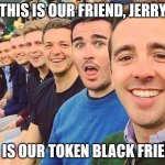 WTF? | THIS IS OUR FRIEND, JERRY; HE IS OUR TOKEN BLACK FRIEND | image tagged in white dudes,racism,blm | made w/ Imgflip meme maker