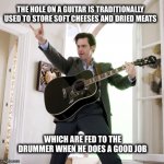 jim carrey Yes man guitar | THE HOLE ON A GUITAR IS TRADITIONALLY USED TO STORE SOFT CHEESES AND DRIED MEATS; WHICH ARE FED TO THE DRUMMER WHEN HE DOES A GOOD JOB | image tagged in jim carrey yes man guitar | made w/ Imgflip meme maker