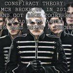 My Chemical Romance | CONSPIRACY THEORY: MCR BROKE UP IN 2013 AND GOT BACK TOGETHER IN 2019 TO AVOID THEIR BAND BEING A TEENAGER | image tagged in my chemical romance | made w/ Imgflip meme maker