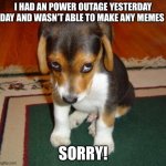 Sorry | I HAD AN POWER OUTAGE YESTERDAY DAY AND WASN’T ABLE TO MAKE ANY MEMES; SORRY! | image tagged in sorry | made w/ Imgflip meme maker