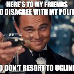 no ugliness | HERE'S TO MY FRIENDS WHO DISAGREE WITH MY POLITICS; AND DON'T RESORT TO UGLINESS | image tagged in here's to you | made w/ Imgflip meme maker