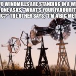 Windmill | TWO WINDMILLS ARE STANDING IN A WIND FARM. ONE ASKS, "WHAT'S YOUR FAVOURITE KIND OF MUSIC?" THE OTHER SAYS, "I'M A BIG METAL FAN." | image tagged in windmill | made w/ Imgflip meme maker
