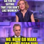 Cathy Newman vs. Jordan Peterson | SO YOU'RE SAYING THAT YOU DON'T LIKE WOMEN? NO. NOW GO MAKE ME SOME BEAN DIP! | image tagged in cathy newman vs jordan peterson | made w/ Imgflip meme maker