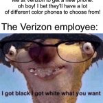 It was almost a year ago when I got to choose from a variety of different phone colors. Black or White? | Me at Verizon to get a new phone: oh boy! I bet they’ll have a lot of different color phones to choose from! The Verizon employee: | image tagged in i got black i got white what ya want | made w/ Imgflip meme maker