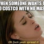 oh fuck yea spread it | WHEN SOMEONE WANTS TO GO TO COSTCO WITH NO MASK ON | image tagged in oh fuck yea spread it | made w/ Imgflip meme maker