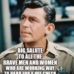Good Cop Andy Griffith | BIG SALUTE TO ALL THE BRAVE MEN AND WOMEN; WHO ARE WORKING WAY TO HARD FOR A PAY CHECK DURING THESE TRYING TIMES | image tagged in good cop andy griffith,memes | made w/ Imgflip meme maker