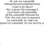 Pls | Pls, join my subreddit, AllTheInternetForABetterWorld.
I care a lot about this, is given this message it must reach all subreddits, all the subreddit followed by YOU, the only way to expand my subreddit. So, help me expand my subreddit, for me and for you. | image tagged in important | made w/ Imgflip meme maker