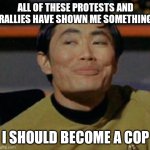 Mr Sulu | ALL OF THESE PROTESTS AND RALLIES HAVE SHOWN ME SOMETHING; I SHOULD BECOME A COP | image tagged in mr sulu | made w/ Imgflip meme maker