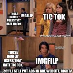 Still don't get the whole war thing going on with some IMGflup users and tic tok. | THOSE IMGFLIP USERS THAT HATE TIC TOK; TIC TOK; IMGFLIP; THOSE IMGFLIP USERS THAT HATE TIC TOK; IMGFILP; YOU'LL STILL PUT ADS ON ARE WEBSITE, RIGHT? | image tagged in what you got there | made w/ Imgflip meme maker