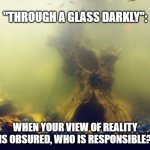 Murky Depths | "THROUGH A GLASS DARKLY":; WHEN YOUR VIEW OF REALITY IS OBSURED, WHO IS RESPONSIBLE? | image tagged in murky depths | made w/ Imgflip meme maker