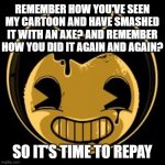 Bendy face | REMEMBER HOW YOU'VE SEEN MY CARTOON AND HAVE SMASHED IT WITH AN AXE? AND REMEMBER HOW YOU DID IT AGAIN AND AGAIN? SO IT'S TIME TO REPAY | image tagged in bendy face,memes | made w/ Imgflip meme maker