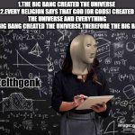 i have solved the universe with my 27 iq level | 1.THE BIG BANG CREATED THE UNIVERSE 
2.EVERY RELIGION SAYS THAT GOD (OR GODS) CREATED THE UNIVERSE AND EVERYTHING
3.SINCE THE BIG BANG CREATED THE UNIVERSE,THEREFORE THE BIG BANG IS A GOD | image tagged in meme man intelhgenk | made w/ Imgflip meme maker