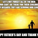 Father's Day | LET'S NOT FORGET ALL OF THE MEN WHO CAN'T BE THERE FOR THEIR CHILDREN TODAY BECAUSE THEY ARE SERVING OUR COUNTRY; HAPPY FATHER'S DAY AND THANK YOU! | image tagged in father's day | made w/ Imgflip meme maker