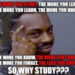 Tell this to your parents or teachers... see what happens | THE MORE YOU STUDY, THE MORE YOU LEARN. THE MORE YOU LEARN, THE MORE YOU KNOW. THE MORE YOU KNOW,
  THE MORE YOU FORGET, THE MORE YOU FORGET. 
   THE LESS YOU KNOW. SO WHY STUDY??? | image tagged in roll safe think about it,logic,studying,memes,funny,black guy pointing at head | made w/ Imgflip meme maker