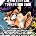 WHAT DID YOU DO | WHEN YOUR SHE YOUR FRIEND DEAD; AND YOU LIE TO THE POLICE THAT IT WAS A DRUG OVERDOSE WHEN YOU ACTUALLY  KILLED YOUR FRIEND AND PEOPLE IF YOU  DON'T COMMENT TO MY MEMES I WILL ACTUALLY COME TO YOUR HOUSE AND KILL YOU FOR REAL IM NOT JOKING IM SERIOUS | image tagged in what did you do | made w/ Imgflip meme maker
