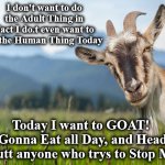 goat | I don't want to do the Adult Thing in Fact I do.t even want to do the Human Thing Today; Today I want to GOAT! 
Gonna Eat all Day, and Head Butt anyone who trys to Stop Me | image tagged in goat | made w/ Imgflip meme maker